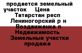 продается земельный участок. › Цена ­ 350 000 - Татарстан респ., Лениногорский р-н, Воздвиженка п. Недвижимость » Земельные участки продажа   